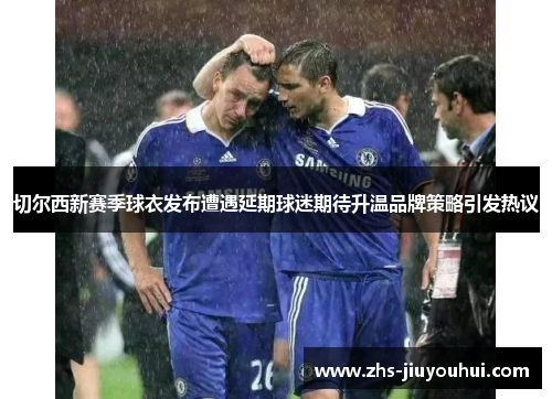 切尔西新赛季球衣发布遭遇延期球迷期待升温品牌策略引发热议 切尔西新赛季球衣发布遭遇延期球迷期待升温品牌策略引发热议