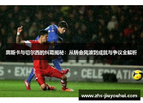 奥斯卡与切尔西的纠葛揭秘：从转会风波到成就与争议全解析