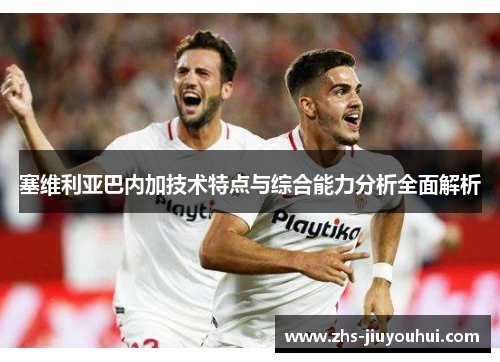 塞维利亚巴内加技术特点与综合能力分析全面解析 塞维利亚巴内加技术特点与综合能力分析全面解析