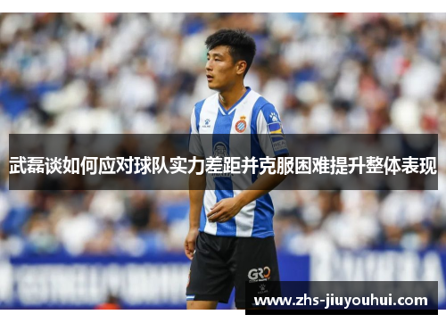 武磊谈如何应对球队实力差距并克服困难提升整体表现 武磊谈如何应对球队实力差距并克服困难提升整体表现