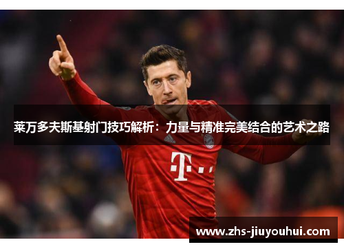 莱万多夫斯基射门技巧解析：力量与精准完美结合的艺术之路
