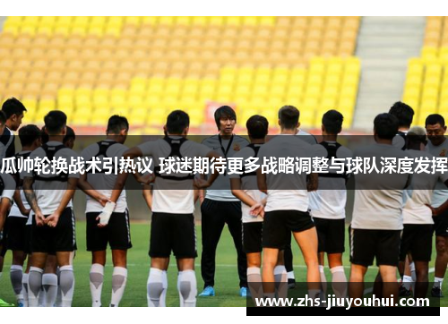 瓜帅轮换战术引热议 球迷期待更多战略调整与球队深度发挥 瓜帅轮换战术引热议 球迷期待更多战略调整与球队深度发挥