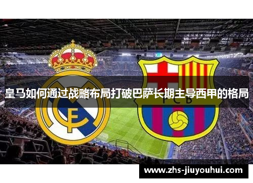 皇马如何通过战略布局打破巴萨长期主导西甲的格局